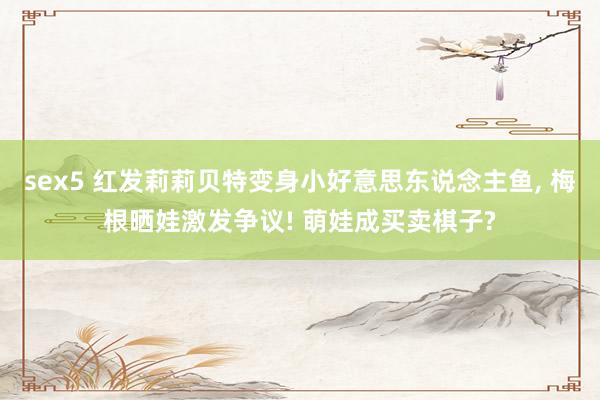 sex5 红发莉莉贝特变身小好意思东说念主鱼， 梅根晒娃激发争议! 萌娃成买卖棋子?