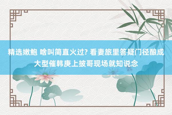 精选嫩鲍 啥叫简直火过? 看妻旅里答疑门径酿成大型催韩庚上披哥现场就知说念