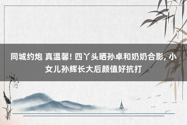 同城约炮 真温馨! 四丫头晒孙卓和奶奶合影， 小女儿孙辉长大后颜值好抗打