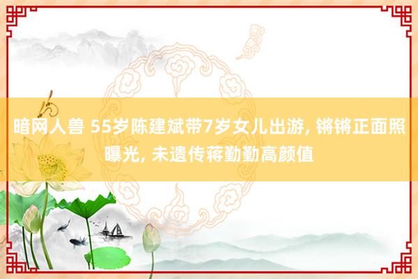 暗网人兽 55岁陈建斌带7岁女儿出游， 锵锵正面照曝光， 未遗传蒋勤勤高颜值