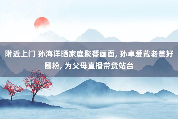 附近上门 孙海洋晒家庭聚餐画面， 孙卓爱戴老爸好圈粉， 为父母直播带货站台