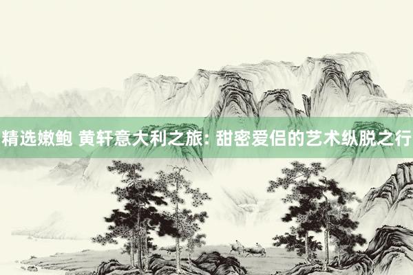 精选嫩鲍 黄轩意大利之旅: 甜密爱侣的艺术纵脱之行