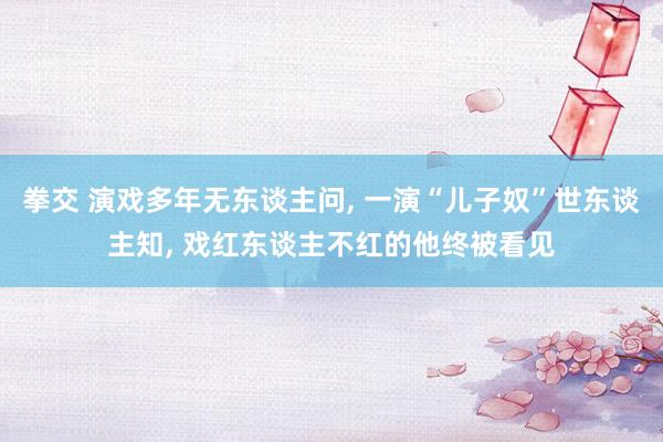 拳交 演戏多年无东谈主问， 一演“儿子奴”世东谈主知， 戏红东谈主不红的他终被看见