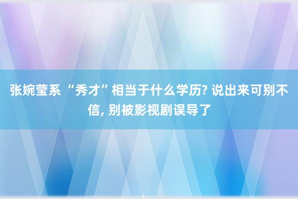 张婉莹系 “秀才”相当于什么学历? 说出来可别不信, 别被影视剧误导了