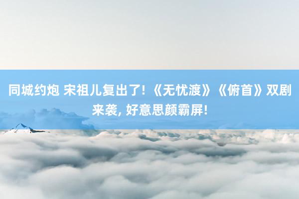 同城约炮 宋祖儿复出了! 《无忧渡》《俯首》双剧来袭, 好意思颜霸屏!