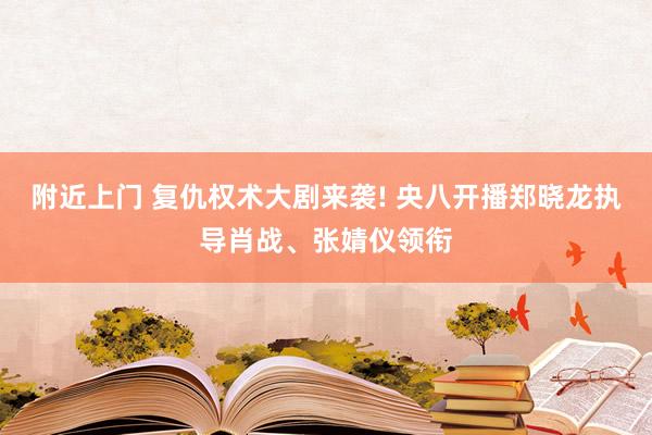 附近上门 复仇权术大剧来袭! 央八开播郑晓龙执导肖战、张婧仪领衔
