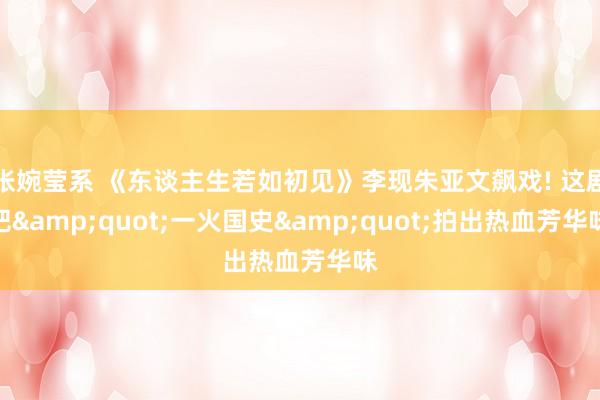 张婉莹系 《东谈主生若如初见》李现朱亚文飙戏! 这剧把&quot;一火国史&quot;拍出热血芳华味