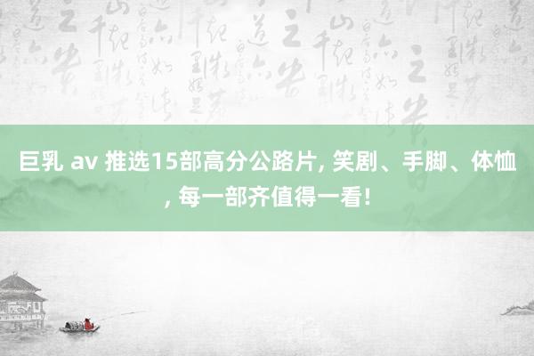 巨乳 av 推选15部高分公路片, 笑剧、手脚、体恤, 每一部齐值得一看!