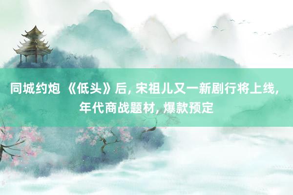 同城约炮 《低头》后, 宋祖儿又一新剧行将上线, 年代商战题材, 爆款预定