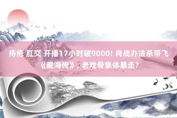 痔疮 肛交 开播17小时破9000! 肖战办法杀带飞《藏海传》, 老戏骨集体暴走?