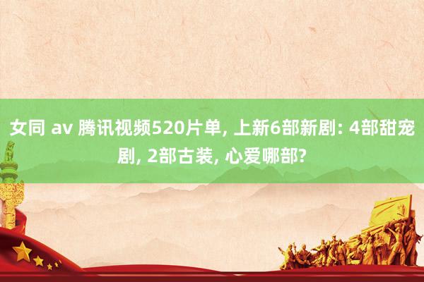 女同 av 腾讯视频520片单, 上新6部新剧: 4部甜宠剧, 2部古装, 心爱哪部?