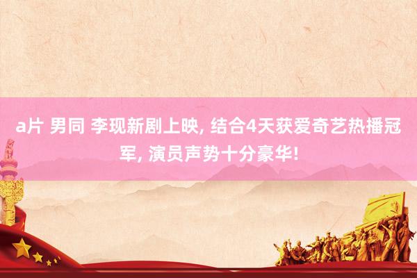 a片 男同 李现新剧上映， 结合4天获爱奇艺热播冠军， 演员声势十分豪华!
