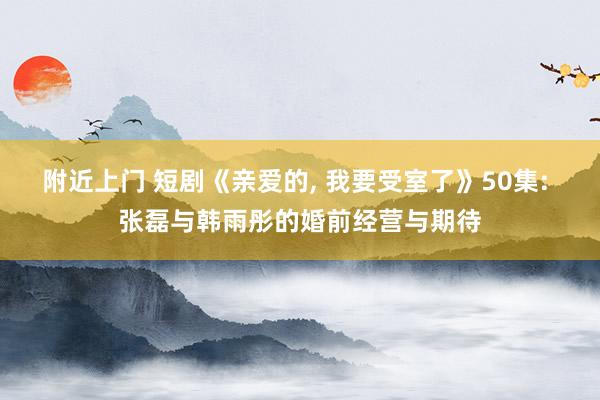 附近上门 短剧《亲爱的， 我要受室了》50集: 张磊与韩雨彤的婚前经营与期待