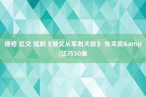 痔疮 肛交 短剧《替父从军射天狼》 张采奕&汪巧50集