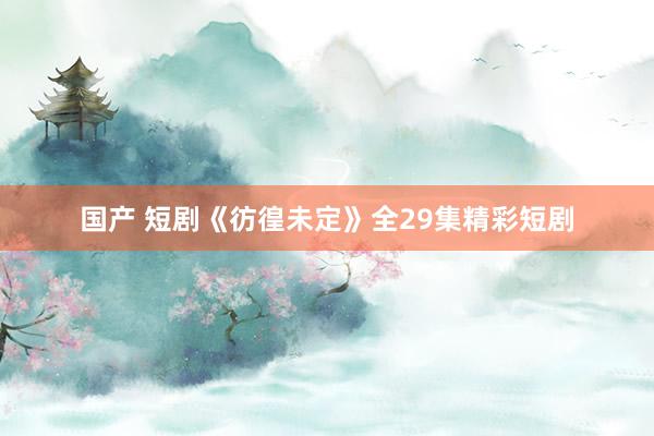 国产 短剧《彷徨未定》全29集精彩短剧