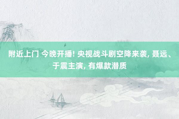附近上门 今晚开播! 央视战斗剧空降来袭， 聂远、于震主演， 有爆款潜质