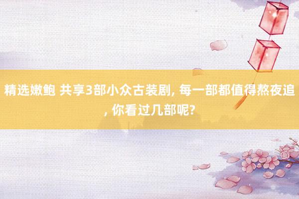 精选嫩鲍 共享3部小众古装剧, 每一部都值得熬夜追, 你看过几部呢?