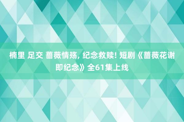 楠里 足交 蔷薇情殇， 纪念救赎! 短剧《蔷薇花谢即纪念》全61集上线