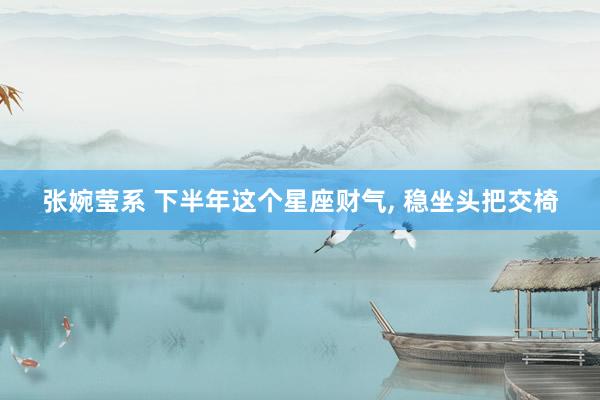 张婉莹系 下半年这个星座财气， 稳坐头把交椅