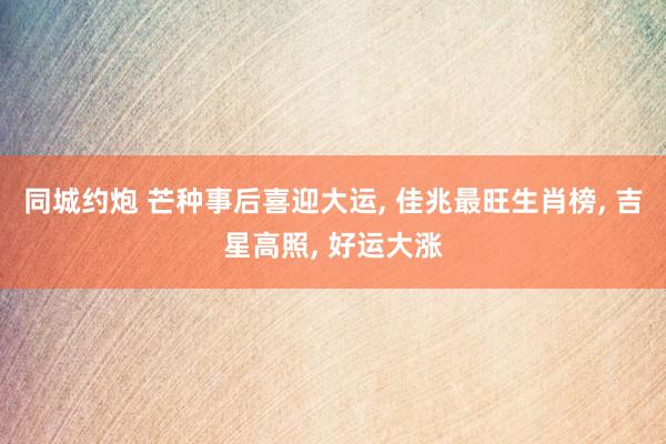 同城约炮 芒种事后喜迎大运， 佳兆最旺生肖榜， 吉星高照， 好运大涨
