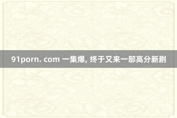 91porn. com 一集爆, 终于又来一部高分新剧