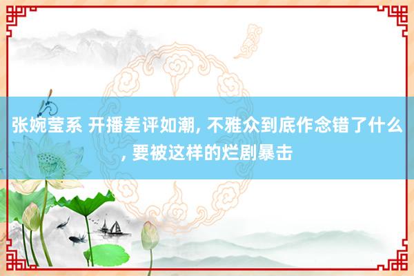 张婉莹系 开播差评如潮, 不雅众到底作念错了什么, 要被这样的烂剧暴击