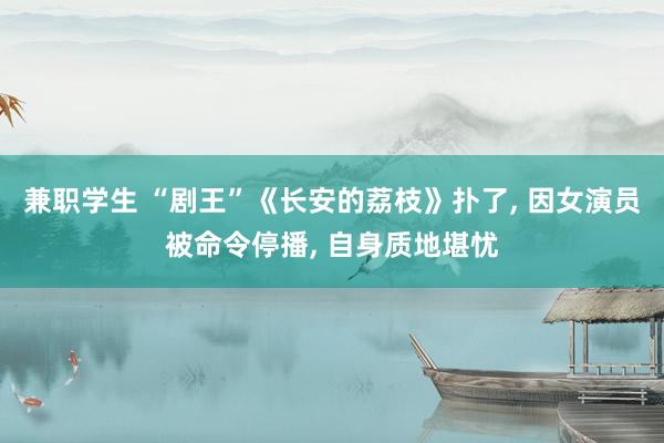兼职学生 “剧王”《长安的荔枝》扑了, 因女演员被命令停播, 自身质地堪忧