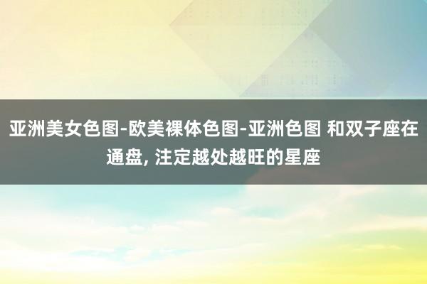 亚洲美女色图-欧美裸体色图-亚洲色图 和双子座在通盘， 注定越处越旺的星座