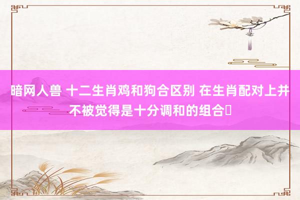 暗网人兽 十二生肖鸡和狗合区别 在生肖配对上并不被觉得是十分调和的组合‌
