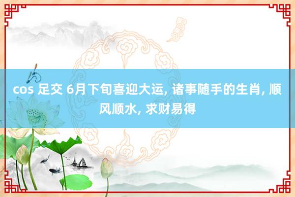 cos 足交 6月下旬喜迎大运， 诸事随手的生肖， 顺风顺水， 求财易得