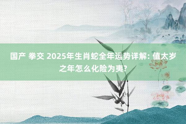 国产 拳交 2025年生肖蛇全年运势详解: 值太岁之年怎么化险为夷?
