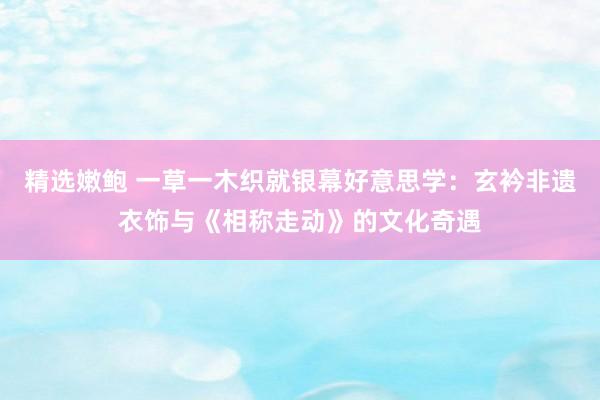 精选嫩鲍 一草一木织就银幕好意思学：玄衿非遗衣饰与《相称走动》的文化奇遇