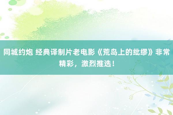 同城约炮 经典译制片老电影《荒岛上的纰缪》非常精彩，激烈推选！