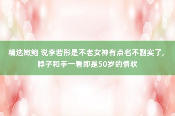 精选嫩鲍 说李若彤是不老女神有点名不副实了， 脖子和手一看即是50岁的情状