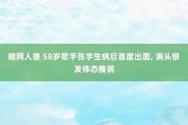 暗网人兽 58岁歌手张宇生病后首度出面， 满头银发体态瘦弱