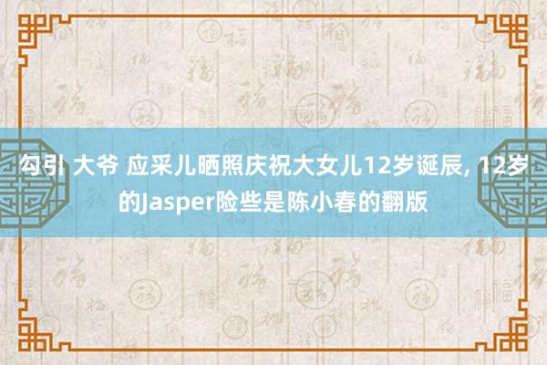 勾引 大爷 应采儿晒照庆祝大女儿12岁诞辰， 12岁的Jasper险些是陈小春的翻版