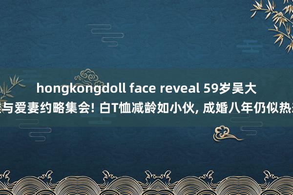 hongkongdoll face reveal 59岁吴大维与爱妻约略集会! 白T恤减龄如小伙， 成婚八年仍似热恋